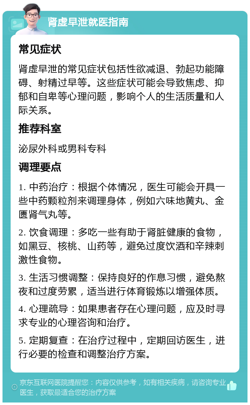 肾虚早泄就医指南 常见症状 肾虚早泄的常见症状包括性欲减退、勃起功能障碍、射精过早等。这些症状可能会导致焦虑、抑郁和自卑等心理问题，影响个人的生活质量和人际关系。 推荐科室 泌尿外科或男科专科 调理要点 1. 中药治疗：根据个体情况，医生可能会开具一些中药颗粒剂来调理身体，例如六味地黄丸、金匮肾气丸等。 2. 饮食调理：多吃一些有助于肾脏健康的食物，如黑豆、核桃、山药等，避免过度饮酒和辛辣刺激性食物。 3. 生活习惯调整：保持良好的作息习惯，避免熬夜和过度劳累，适当进行体育锻炼以增强体质。 4. 心理疏导：如果患者存在心理问题，应及时寻求专业的心理咨询和治疗。 5. 定期复查：在治疗过程中，定期回访医生，进行必要的检查和调整治疗方案。