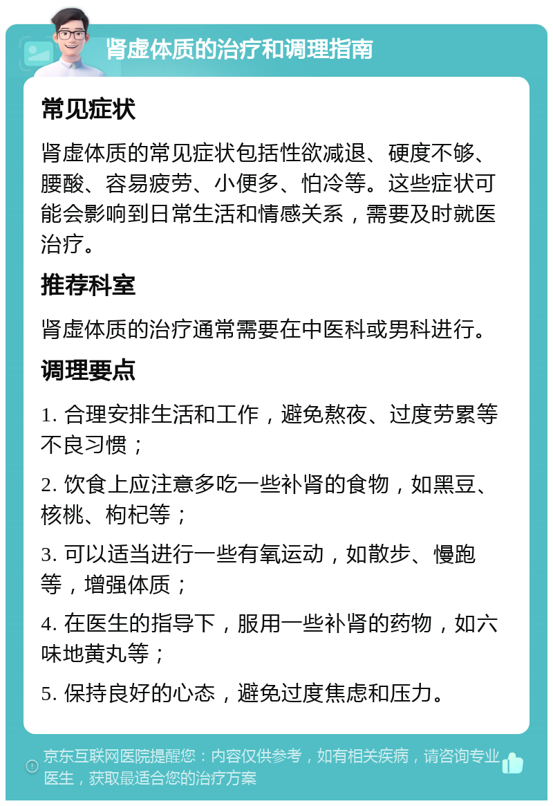 肾虚体质的治疗和调理指南 常见症状 肾虚体质的常见症状包括性欲减退、硬度不够、腰酸、容易疲劳、小便多、怕冷等。这些症状可能会影响到日常生活和情感关系，需要及时就医治疗。 推荐科室 肾虚体质的治疗通常需要在中医科或男科进行。 调理要点 1. 合理安排生活和工作，避免熬夜、过度劳累等不良习惯； 2. 饮食上应注意多吃一些补肾的食物，如黑豆、核桃、枸杞等； 3. 可以适当进行一些有氧运动，如散步、慢跑等，增强体质； 4. 在医生的指导下，服用一些补肾的药物，如六味地黄丸等； 5. 保持良好的心态，避免过度焦虑和压力。