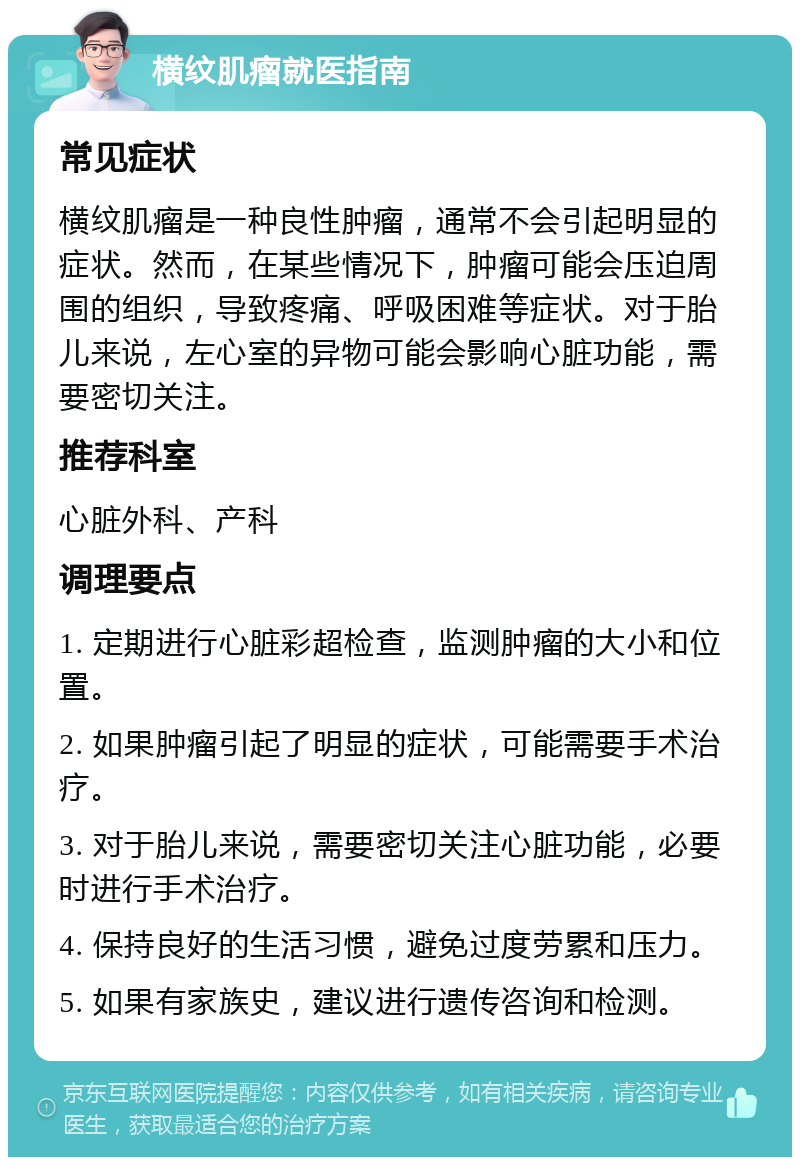 横纹肌瘤就医指南 常见症状 横纹肌瘤是一种良性肿瘤，通常不会引起明显的症状。然而，在某些情况下，肿瘤可能会压迫周围的组织，导致疼痛、呼吸困难等症状。对于胎儿来说，左心室的异物可能会影响心脏功能，需要密切关注。 推荐科室 心脏外科、产科 调理要点 1. 定期进行心脏彩超检查，监测肿瘤的大小和位置。 2. 如果肿瘤引起了明显的症状，可能需要手术治疗。 3. 对于胎儿来说，需要密切关注心脏功能，必要时进行手术治疗。 4. 保持良好的生活习惯，避免过度劳累和压力。 5. 如果有家族史，建议进行遗传咨询和检测。