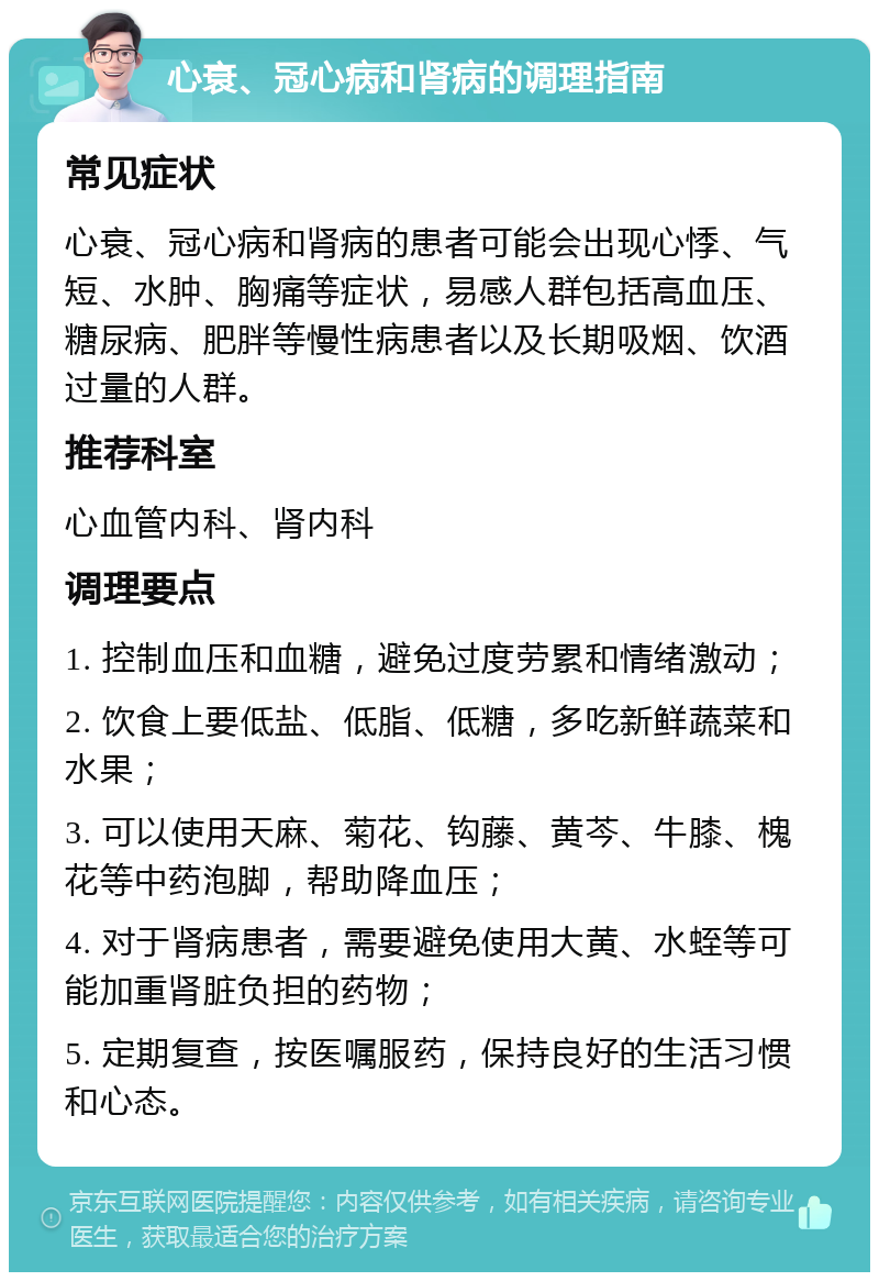 心衰、冠心病和肾病的调理指南 常见症状 心衰、冠心病和肾病的患者可能会出现心悸、气短、水肿、胸痛等症状，易感人群包括高血压、糖尿病、肥胖等慢性病患者以及长期吸烟、饮酒过量的人群。 推荐科室 心血管内科、肾内科 调理要点 1. 控制血压和血糖，避免过度劳累和情绪激动； 2. 饮食上要低盐、低脂、低糖，多吃新鲜蔬菜和水果； 3. 可以使用天麻、菊花、钩藤、黄芩、牛膝、槐花等中药泡脚，帮助降血压； 4. 对于肾病患者，需要避免使用大黄、水蛭等可能加重肾脏负担的药物； 5. 定期复查，按医嘱服药，保持良好的生活习惯和心态。