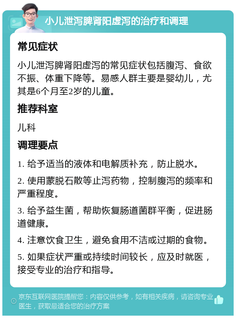 小儿泄泻脾肾阳虚泻的治疗和调理 常见症状 小儿泄泻脾肾阳虚泻的常见症状包括腹泻、食欲不振、体重下降等。易感人群主要是婴幼儿，尤其是6个月至2岁的儿童。 推荐科室 儿科 调理要点 1. 给予适当的液体和电解质补充，防止脱水。 2. 使用蒙脱石散等止泻药物，控制腹泻的频率和严重程度。 3. 给予益生菌，帮助恢复肠道菌群平衡，促进肠道健康。 4. 注意饮食卫生，避免食用不洁或过期的食物。 5. 如果症状严重或持续时间较长，应及时就医，接受专业的治疗和指导。