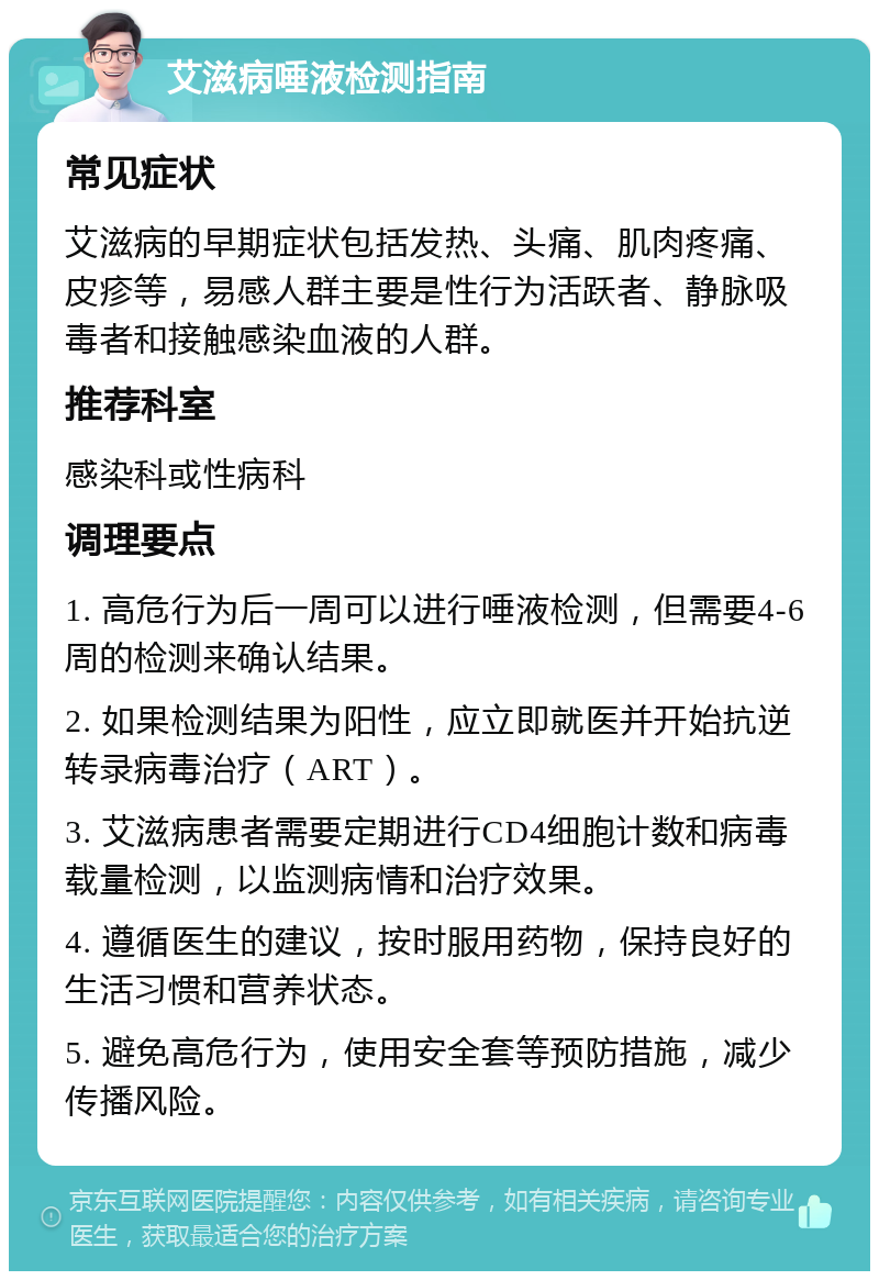 艾滋病唾液检测指南 常见症状 艾滋病的早期症状包括发热、头痛、肌肉疼痛、皮疹等，易感人群主要是性行为活跃者、静脉吸毒者和接触感染血液的人群。 推荐科室 感染科或性病科 调理要点 1. 高危行为后一周可以进行唾液检测，但需要4-6周的检测来确认结果。 2. 如果检测结果为阳性，应立即就医并开始抗逆转录病毒治疗（ART）。 3. 艾滋病患者需要定期进行CD4细胞计数和病毒载量检测，以监测病情和治疗效果。 4. 遵循医生的建议，按时服用药物，保持良好的生活习惯和营养状态。 5. 避免高危行为，使用安全套等预防措施，减少传播风险。