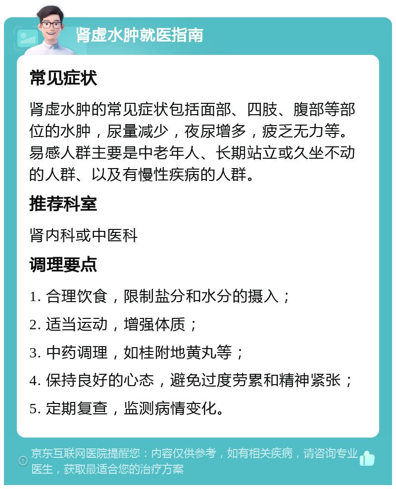 肾虚水肿就医指南 常见症状 肾虚水肿的常见症状包括面部、四肢、腹部等部位的水肿，尿量减少，夜尿增多，疲乏无力等。易感人群主要是中老年人、长期站立或久坐不动的人群、以及有慢性疾病的人群。 推荐科室 肾内科或中医科 调理要点 1. 合理饮食，限制盐分和水分的摄入； 2. 适当运动，增强体质； 3. 中药调理，如桂附地黄丸等； 4. 保持良好的心态，避免过度劳累和精神紧张； 5. 定期复查，监测病情变化。