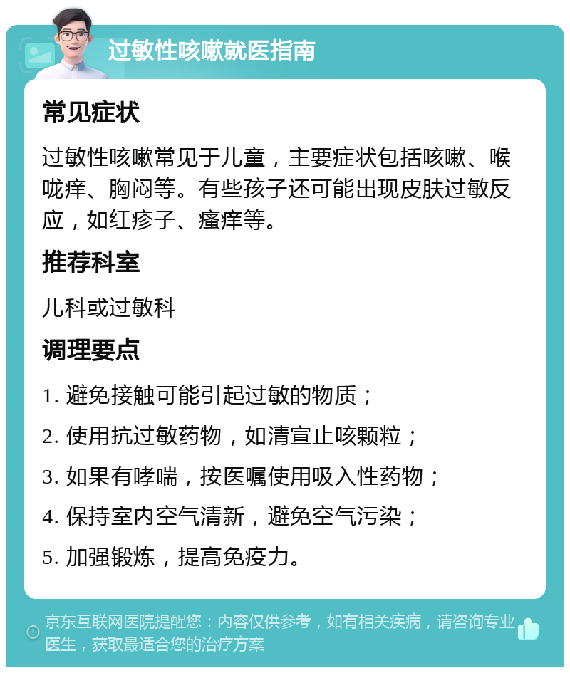 过敏性咳嗽就医指南 常见症状 过敏性咳嗽常见于儿童，主要症状包括咳嗽、喉咙痒、胸闷等。有些孩子还可能出现皮肤过敏反应，如红疹子、瘙痒等。 推荐科室 儿科或过敏科 调理要点 1. 避免接触可能引起过敏的物质； 2. 使用抗过敏药物，如清宣止咳颗粒； 3. 如果有哮喘，按医嘱使用吸入性药物； 4. 保持室内空气清新，避免空气污染； 5. 加强锻炼，提高免疫力。