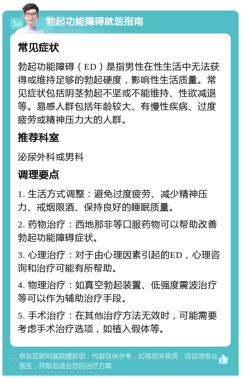 勃起功能障碍就医指南 常见症状 勃起功能障碍（ED）是指男性在性生活中无法获得或维持足够的勃起硬度，影响性生活质量。常见症状包括阴茎勃起不坚或不能维持、性欲减退等。易感人群包括年龄较大、有慢性疾病、过度疲劳或精神压力大的人群。 推荐科室 泌尿外科或男科 调理要点 1. 生活方式调整：避免过度疲劳、减少精神压力、戒烟限酒、保持良好的睡眠质量。 2. 药物治疗：西地那非等口服药物可以帮助改善勃起功能障碍症状。 3. 心理治疗：对于由心理因素引起的ED，心理咨询和治疗可能有所帮助。 4. 物理治疗：如真空勃起装置、低强度震波治疗等可以作为辅助治疗手段。 5. 手术治疗：在其他治疗方法无效时，可能需要考虑手术治疗选项，如植入假体等。