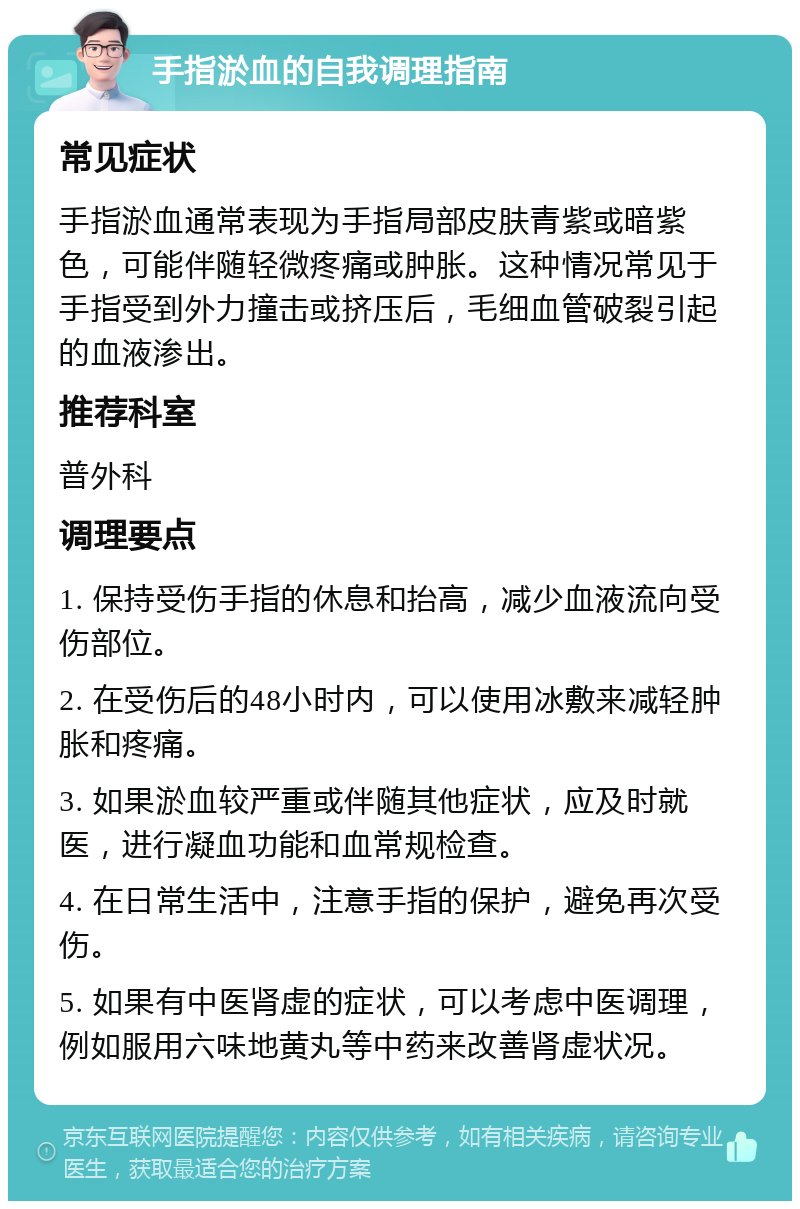 手指淤血的自我调理指南 常见症状 手指淤血通常表现为手指局部皮肤青紫或暗紫色，可能伴随轻微疼痛或肿胀。这种情况常见于手指受到外力撞击或挤压后，毛细血管破裂引起的血液渗出。 推荐科室 普外科 调理要点 1. 保持受伤手指的休息和抬高，减少血液流向受伤部位。 2. 在受伤后的48小时内，可以使用冰敷来减轻肿胀和疼痛。 3. 如果淤血较严重或伴随其他症状，应及时就医，进行凝血功能和血常规检查。 4. 在日常生活中，注意手指的保护，避免再次受伤。 5. 如果有中医肾虚的症状，可以考虑中医调理，例如服用六味地黄丸等中药来改善肾虚状况。