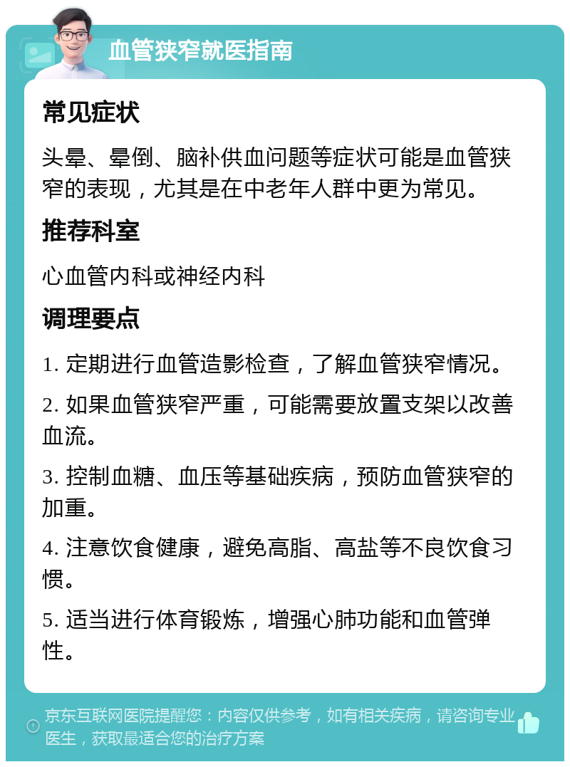 血管狭窄就医指南 常见症状 头晕、晕倒、脑补供血问题等症状可能是血管狭窄的表现，尤其是在中老年人群中更为常见。 推荐科室 心血管内科或神经内科 调理要点 1. 定期进行血管造影检查，了解血管狭窄情况。 2. 如果血管狭窄严重，可能需要放置支架以改善血流。 3. 控制血糖、血压等基础疾病，预防血管狭窄的加重。 4. 注意饮食健康，避免高脂、高盐等不良饮食习惯。 5. 适当进行体育锻炼，增强心肺功能和血管弹性。