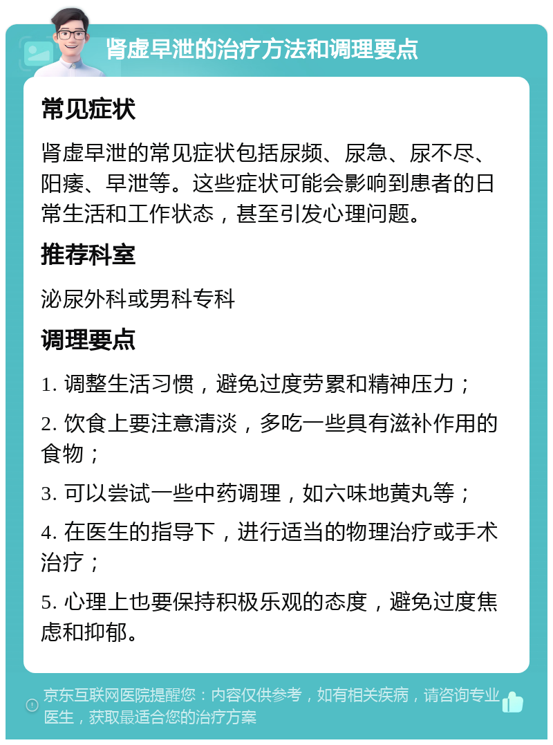 肾虚早泄的治疗方法和调理要点 常见症状 肾虚早泄的常见症状包括尿频、尿急、尿不尽、阳痿、早泄等。这些症状可能会影响到患者的日常生活和工作状态，甚至引发心理问题。 推荐科室 泌尿外科或男科专科 调理要点 1. 调整生活习惯，避免过度劳累和精神压力； 2. 饮食上要注意清淡，多吃一些具有滋补作用的食物； 3. 可以尝试一些中药调理，如六味地黄丸等； 4. 在医生的指导下，进行适当的物理治疗或手术治疗； 5. 心理上也要保持积极乐观的态度，避免过度焦虑和抑郁。