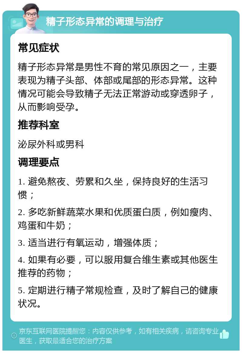 精子形态异常的调理与治疗 常见症状 精子形态异常是男性不育的常见原因之一，主要表现为精子头部、体部或尾部的形态异常。这种情况可能会导致精子无法正常游动或穿透卵子，从而影响受孕。 推荐科室 泌尿外科或男科 调理要点 1. 避免熬夜、劳累和久坐，保持良好的生活习惯； 2. 多吃新鲜蔬菜水果和优质蛋白质，例如瘦肉、鸡蛋和牛奶； 3. 适当进行有氧运动，增强体质； 4. 如果有必要，可以服用复合维生素或其他医生推荐的药物； 5. 定期进行精子常规检查，及时了解自己的健康状况。