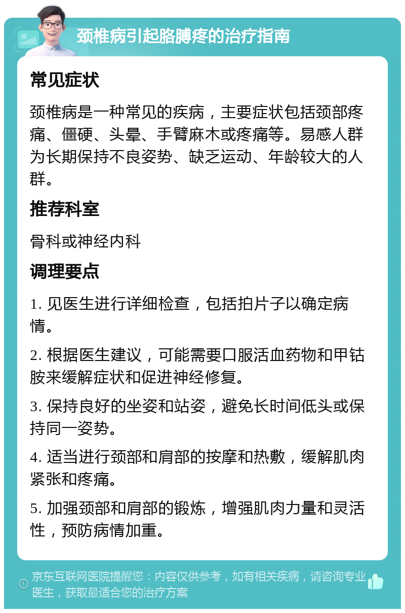 颈椎病引起胳膊疼的治疗指南 常见症状 颈椎病是一种常见的疾病，主要症状包括颈部疼痛、僵硬、头晕、手臂麻木或疼痛等。易感人群为长期保持不良姿势、缺乏运动、年龄较大的人群。 推荐科室 骨科或神经内科 调理要点 1. 见医生进行详细检查，包括拍片子以确定病情。 2. 根据医生建议，可能需要口服活血药物和甲钴胺来缓解症状和促进神经修复。 3. 保持良好的坐姿和站姿，避免长时间低头或保持同一姿势。 4. 适当进行颈部和肩部的按摩和热敷，缓解肌肉紧张和疼痛。 5. 加强颈部和肩部的锻炼，增强肌肉力量和灵活性，预防病情加重。