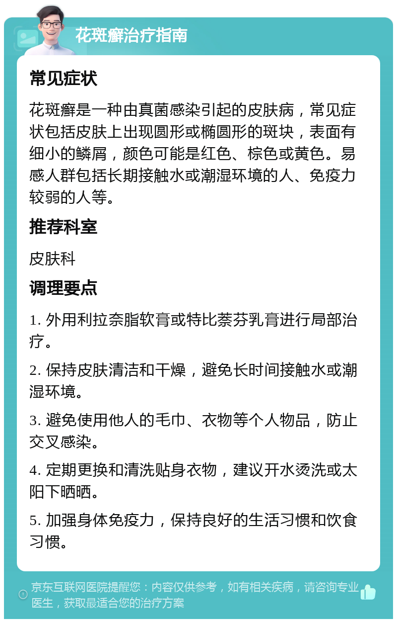 花斑癣治疗指南 常见症状 花斑癣是一种由真菌感染引起的皮肤病，常见症状包括皮肤上出现圆形或椭圆形的斑块，表面有细小的鳞屑，颜色可能是红色、棕色或黄色。易感人群包括长期接触水或潮湿环境的人、免疫力较弱的人等。 推荐科室 皮肤科 调理要点 1. 外用利拉奈脂软膏或特比萘芬乳膏进行局部治疗。 2. 保持皮肤清洁和干燥，避免长时间接触水或潮湿环境。 3. 避免使用他人的毛巾、衣物等个人物品，防止交叉感染。 4. 定期更换和清洗贴身衣物，建议开水烫洗或太阳下晒晒。 5. 加强身体免疫力，保持良好的生活习惯和饮食习惯。