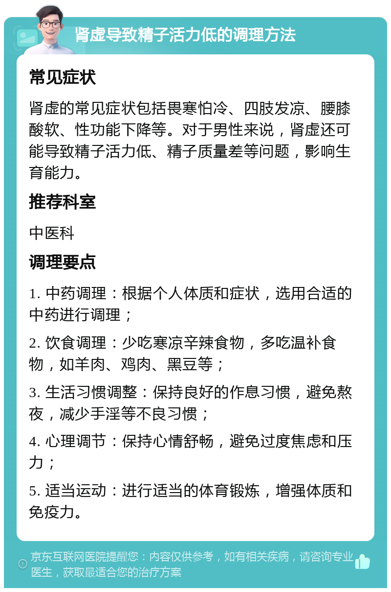 肾虚导致精子活力低的调理方法 常见症状 肾虚的常见症状包括畏寒怕冷、四肢发凉、腰膝酸软、性功能下降等。对于男性来说，肾虚还可能导致精子活力低、精子质量差等问题，影响生育能力。 推荐科室 中医科 调理要点 1. 中药调理：根据个人体质和症状，选用合适的中药进行调理； 2. 饮食调理：少吃寒凉辛辣食物，多吃温补食物，如羊肉、鸡肉、黑豆等； 3. 生活习惯调整：保持良好的作息习惯，避免熬夜，减少手淫等不良习惯； 4. 心理调节：保持心情舒畅，避免过度焦虑和压力； 5. 适当运动：进行适当的体育锻炼，增强体质和免疫力。