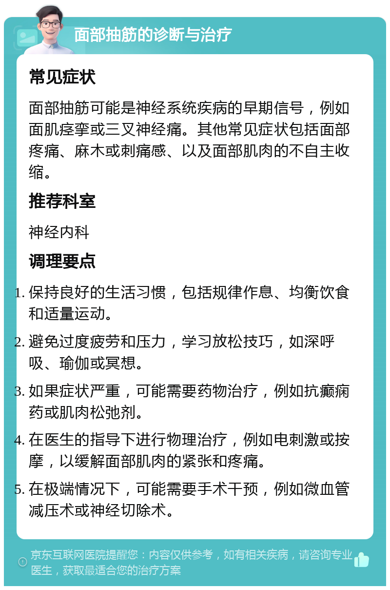 面部抽筋的诊断与治疗 常见症状 面部抽筋可能是神经系统疾病的早期信号，例如面肌痉挛或三叉神经痛。其他常见症状包括面部疼痛、麻木或刺痛感、以及面部肌肉的不自主收缩。 推荐科室 神经内科 调理要点 保持良好的生活习惯，包括规律作息、均衡饮食和适量运动。 避免过度疲劳和压力，学习放松技巧，如深呼吸、瑜伽或冥想。 如果症状严重，可能需要药物治疗，例如抗癫痫药或肌肉松弛剂。 在医生的指导下进行物理治疗，例如电刺激或按摩，以缓解面部肌肉的紧张和疼痛。 在极端情况下，可能需要手术干预，例如微血管减压术或神经切除术。