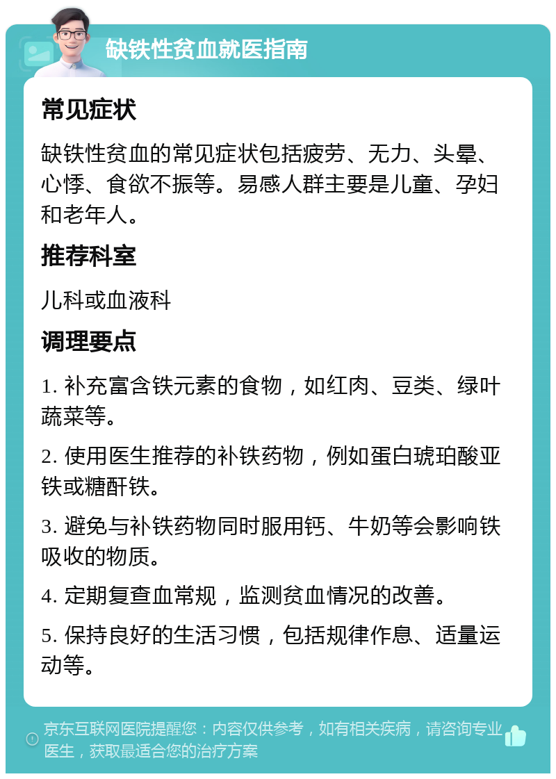 缺铁性贫血就医指南 常见症状 缺铁性贫血的常见症状包括疲劳、无力、头晕、心悸、食欲不振等。易感人群主要是儿童、孕妇和老年人。 推荐科室 儿科或血液科 调理要点 1. 补充富含铁元素的食物，如红肉、豆类、绿叶蔬菜等。 2. 使用医生推荐的补铁药物，例如蛋白琥珀酸亚铁或糖酐铁。 3. 避免与补铁药物同时服用钙、牛奶等会影响铁吸收的物质。 4. 定期复查血常规，监测贫血情况的改善。 5. 保持良好的生活习惯，包括规律作息、适量运动等。