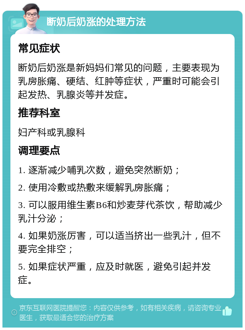 断奶后奶涨的处理方法 常见症状 断奶后奶涨是新妈妈们常见的问题，主要表现为乳房胀痛、硬结、红肿等症状，严重时可能会引起发热、乳腺炎等并发症。 推荐科室 妇产科或乳腺科 调理要点 1. 逐渐减少哺乳次数，避免突然断奶； 2. 使用冷敷或热敷来缓解乳房胀痛； 3. 可以服用维生素B6和炒麦芽代茶饮，帮助减少乳汁分泌； 4. 如果奶涨厉害，可以适当挤出一些乳汁，但不要完全排空； 5. 如果症状严重，应及时就医，避免引起并发症。