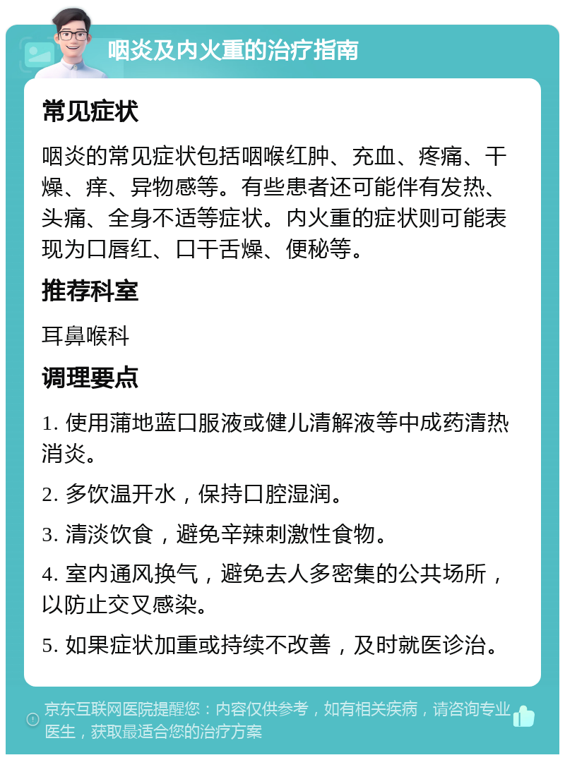 咽炎及内火重的治疗指南 常见症状 咽炎的常见症状包括咽喉红肿、充血、疼痛、干燥、痒、异物感等。有些患者还可能伴有发热、头痛、全身不适等症状。内火重的症状则可能表现为口唇红、口干舌燥、便秘等。 推荐科室 耳鼻喉科 调理要点 1. 使用蒲地蓝口服液或健儿清解液等中成药清热消炎。 2. 多饮温开水，保持口腔湿润。 3. 清淡饮食，避免辛辣刺激性食物。 4. 室内通风换气，避免去人多密集的公共场所，以防止交叉感染。 5. 如果症状加重或持续不改善，及时就医诊治。