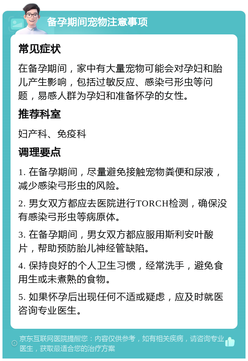 备孕期间宠物注意事项 常见症状 在备孕期间，家中有大量宠物可能会对孕妇和胎儿产生影响，包括过敏反应、感染弓形虫等问题，易感人群为孕妇和准备怀孕的女性。 推荐科室 妇产科、免疫科 调理要点 1. 在备孕期间，尽量避免接触宠物粪便和尿液，减少感染弓形虫的风险。 2. 男女双方都应去医院进行TORCH检测，确保没有感染弓形虫等病原体。 3. 在备孕期间，男女双方都应服用斯利安叶酸片，帮助预防胎儿神经管缺陷。 4. 保持良好的个人卫生习惯，经常洗手，避免食用生或未煮熟的食物。 5. 如果怀孕后出现任何不适或疑虑，应及时就医咨询专业医生。