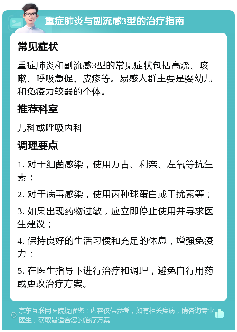 重症肺炎与副流感3型的治疗指南 常见症状 重症肺炎和副流感3型的常见症状包括高烧、咳嗽、呼吸急促、皮疹等。易感人群主要是婴幼儿和免疫力较弱的个体。 推荐科室 儿科或呼吸内科 调理要点 1. 对于细菌感染，使用万古、利奈、左氧等抗生素； 2. 对于病毒感染，使用丙种球蛋白或干扰素等； 3. 如果出现药物过敏，应立即停止使用并寻求医生建议； 4. 保持良好的生活习惯和充足的休息，增强免疫力； 5. 在医生指导下进行治疗和调理，避免自行用药或更改治疗方案。