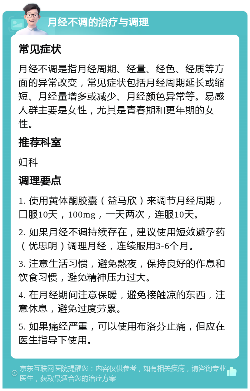 月经不调的治疗与调理 常见症状 月经不调是指月经周期、经量、经色、经质等方面的异常改变，常见症状包括月经周期延长或缩短、月经量增多或减少、月经颜色异常等。易感人群主要是女性，尤其是青春期和更年期的女性。 推荐科室 妇科 调理要点 1. 使用黄体酮胶囊（益马欣）来调节月经周期，口服10天，100mg，一天两次，连服10天。 2. 如果月经不调持续存在，建议使用短效避孕药（优思明）调理月经，连续服用3-6个月。 3. 注意生活习惯，避免熬夜，保持良好的作息和饮食习惯，避免精神压力过大。 4. 在月经期间注意保暖，避免接触凉的东西，注意休息，避免过度劳累。 5. 如果痛经严重，可以使用布洛芬止痛，但应在医生指导下使用。