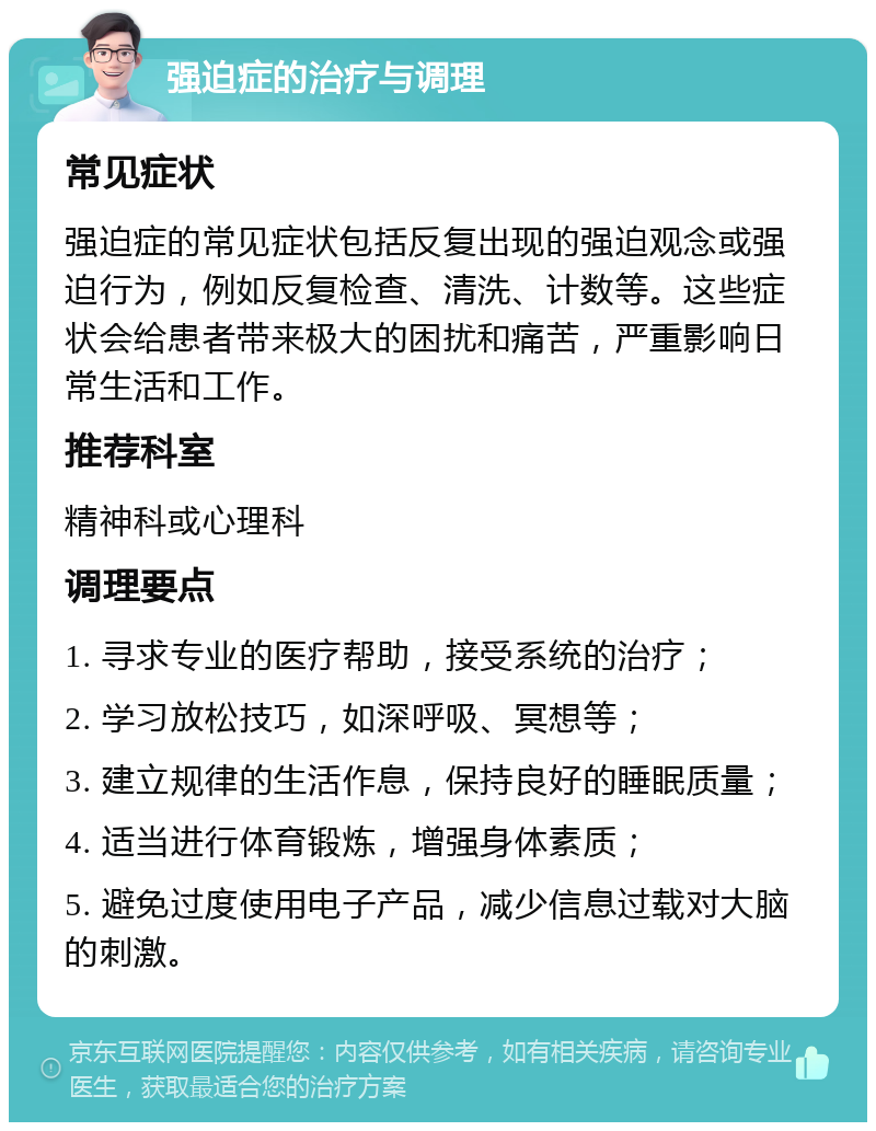 强迫症的治疗与调理 常见症状 强迫症的常见症状包括反复出现的强迫观念或强迫行为，例如反复检查、清洗、计数等。这些症状会给患者带来极大的困扰和痛苦，严重影响日常生活和工作。 推荐科室 精神科或心理科 调理要点 1. 寻求专业的医疗帮助，接受系统的治疗； 2. 学习放松技巧，如深呼吸、冥想等； 3. 建立规律的生活作息，保持良好的睡眠质量； 4. 适当进行体育锻炼，增强身体素质； 5. 避免过度使用电子产品，减少信息过载对大脑的刺激。