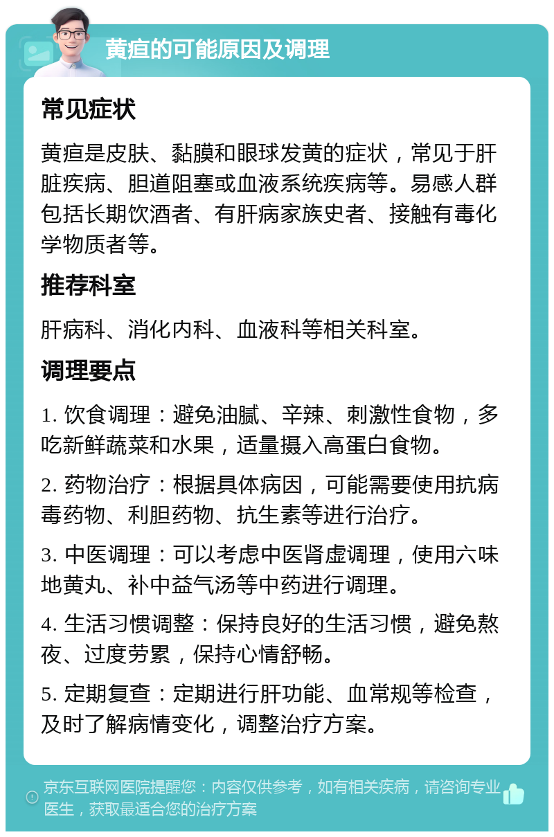 黄疸的可能原因及调理 常见症状 黄疸是皮肤、黏膜和眼球发黄的症状，常见于肝脏疾病、胆道阻塞或血液系统疾病等。易感人群包括长期饮酒者、有肝病家族史者、接触有毒化学物质者等。 推荐科室 肝病科、消化内科、血液科等相关科室。 调理要点 1. 饮食调理：避免油腻、辛辣、刺激性食物，多吃新鲜蔬菜和水果，适量摄入高蛋白食物。 2. 药物治疗：根据具体病因，可能需要使用抗病毒药物、利胆药物、抗生素等进行治疗。 3. 中医调理：可以考虑中医肾虚调理，使用六味地黄丸、补中益气汤等中药进行调理。 4. 生活习惯调整：保持良好的生活习惯，避免熬夜、过度劳累，保持心情舒畅。 5. 定期复查：定期进行肝功能、血常规等检查，及时了解病情变化，调整治疗方案。