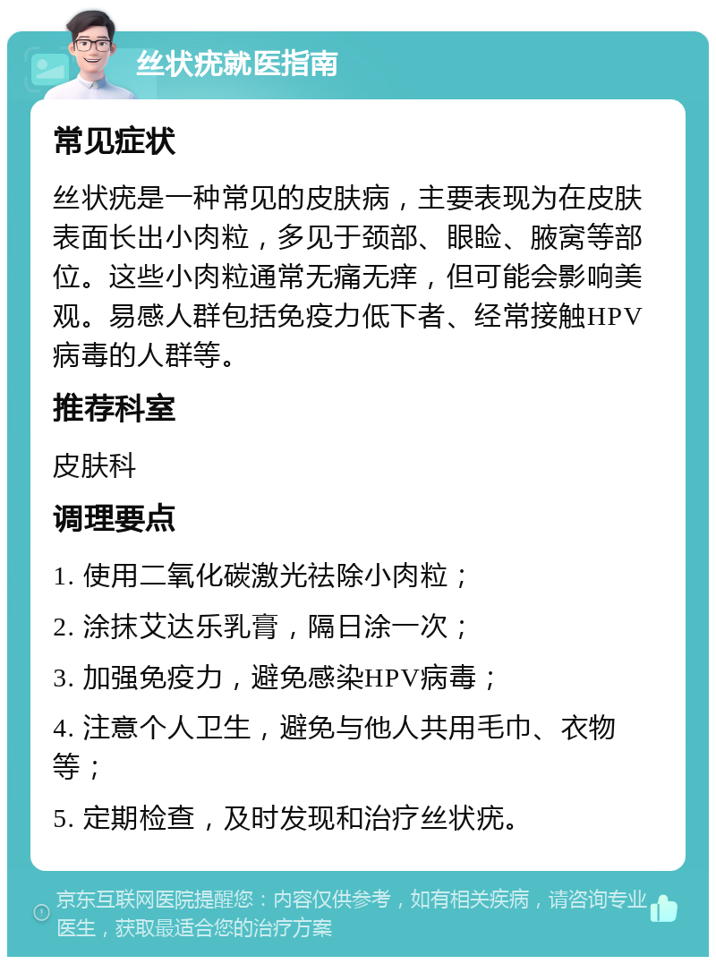 丝状疣就医指南 常见症状 丝状疣是一种常见的皮肤病，主要表现为在皮肤表面长出小肉粒，多见于颈部、眼睑、腋窝等部位。这些小肉粒通常无痛无痒，但可能会影响美观。易感人群包括免疫力低下者、经常接触HPV病毒的人群等。 推荐科室 皮肤科 调理要点 1. 使用二氧化碳激光祛除小肉粒； 2. 涂抹艾达乐乳膏，隔日涂一次； 3. 加强免疫力，避免感染HPV病毒； 4. 注意个人卫生，避免与他人共用毛巾、衣物等； 5. 定期检查，及时发现和治疗丝状疣。