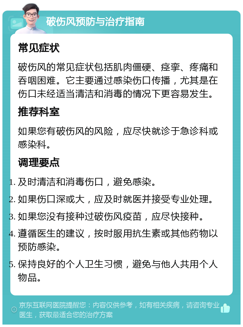 破伤风预防与治疗指南 常见症状 破伤风的常见症状包括肌肉僵硬、痉挛、疼痛和吞咽困难。它主要通过感染伤口传播，尤其是在伤口未经适当清洁和消毒的情况下更容易发生。 推荐科室 如果您有破伤风的风险，应尽快就诊于急诊科或感染科。 调理要点 及时清洁和消毒伤口，避免感染。 如果伤口深或大，应及时就医并接受专业处理。 如果您没有接种过破伤风疫苗，应尽快接种。 遵循医生的建议，按时服用抗生素或其他药物以预防感染。 保持良好的个人卫生习惯，避免与他人共用个人物品。