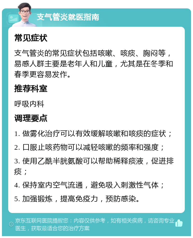 支气管炎就医指南 常见症状 支气管炎的常见症状包括咳嗽、咳痰、胸闷等，易感人群主要是老年人和儿童，尤其是在冬季和春季更容易发作。 推荐科室 呼吸内科 调理要点 1. 做雾化治疗可以有效缓解咳嗽和咳痰的症状； 2. 口服止咳药物可以减轻咳嗽的频率和强度； 3. 使用乙酰半胱氨酸可以帮助稀释痰液，促进排痰； 4. 保持室内空气流通，避免吸入刺激性气体； 5. 加强锻炼，提高免疫力，预防感染。