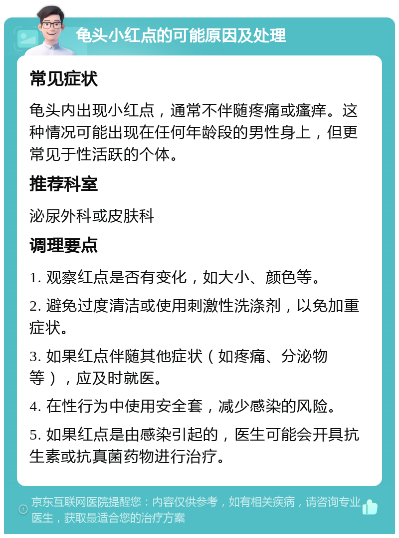 龟头小红点的可能原因及处理 常见症状 龟头内出现小红点，通常不伴随疼痛或瘙痒。这种情况可能出现在任何年龄段的男性身上，但更常见于性活跃的个体。 推荐科室 泌尿外科或皮肤科 调理要点 1. 观察红点是否有变化，如大小、颜色等。 2. 避免过度清洁或使用刺激性洗涤剂，以免加重症状。 3. 如果红点伴随其他症状（如疼痛、分泌物等），应及时就医。 4. 在性行为中使用安全套，减少感染的风险。 5. 如果红点是由感染引起的，医生可能会开具抗生素或抗真菌药物进行治疗。