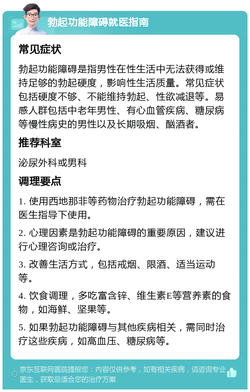 勃起功能障碍就医指南 常见症状 勃起功能障碍是指男性在性生活中无法获得或维持足够的勃起硬度，影响性生活质量。常见症状包括硬度不够、不能维持勃起、性欲减退等。易感人群包括中老年男性、有心血管疾病、糖尿病等慢性病史的男性以及长期吸烟、酗酒者。 推荐科室 泌尿外科或男科 调理要点 1. 使用西地那非等药物治疗勃起功能障碍，需在医生指导下使用。 2. 心理因素是勃起功能障碍的重要原因，建议进行心理咨询或治疗。 3. 改善生活方式，包括戒烟、限酒、适当运动等。 4. 饮食调理，多吃富含锌、维生素E等营养素的食物，如海鲜、坚果等。 5. 如果勃起功能障碍与其他疾病相关，需同时治疗这些疾病，如高血压、糖尿病等。