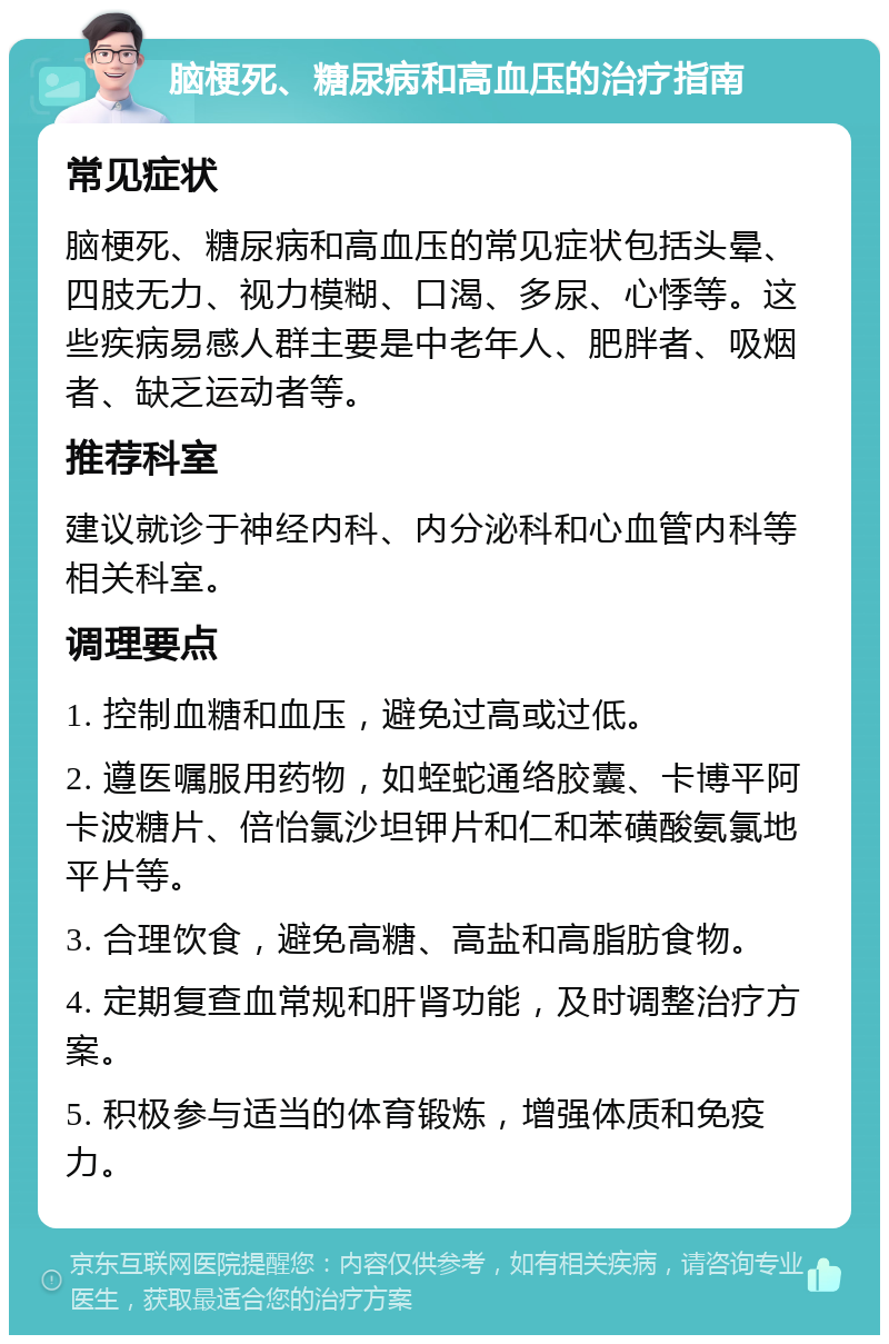 脑梗死、糖尿病和高血压的治疗指南 常见症状 脑梗死、糖尿病和高血压的常见症状包括头晕、四肢无力、视力模糊、口渴、多尿、心悸等。这些疾病易感人群主要是中老年人、肥胖者、吸烟者、缺乏运动者等。 推荐科室 建议就诊于神经内科、内分泌科和心血管内科等相关科室。 调理要点 1. 控制血糖和血压，避免过高或过低。 2. 遵医嘱服用药物，如蛭蛇通络胶囊、卡博平阿卡波糖片、倍怡氯沙坦钾片和仁和苯磺酸氨氯地平片等。 3. 合理饮食，避免高糖、高盐和高脂肪食物。 4. 定期复查血常规和肝肾功能，及时调整治疗方案。 5. 积极参与适当的体育锻炼，增强体质和免疫力。