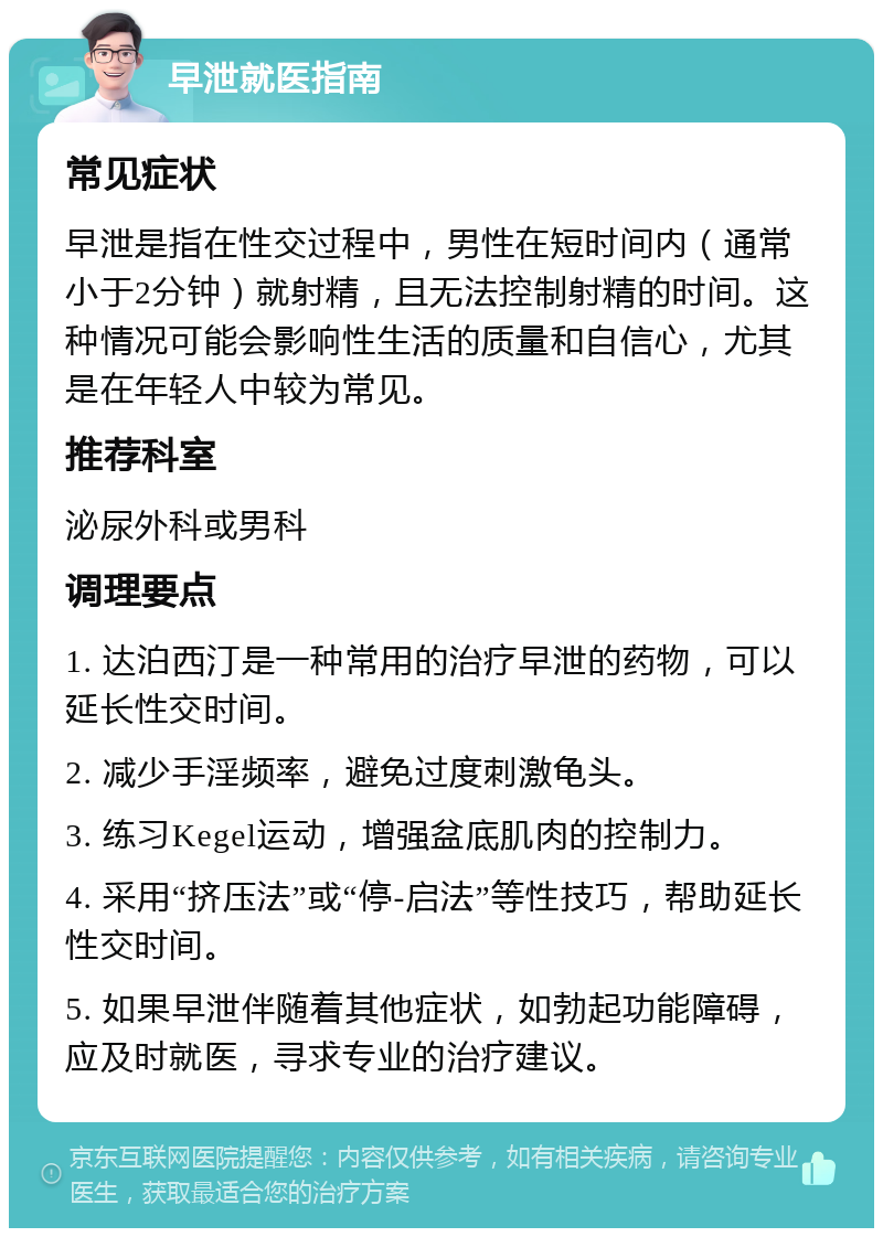 早泄就医指南 常见症状 早泄是指在性交过程中，男性在短时间内（通常小于2分钟）就射精，且无法控制射精的时间。这种情况可能会影响性生活的质量和自信心，尤其是在年轻人中较为常见。 推荐科室 泌尿外科或男科 调理要点 1. 达泊西汀是一种常用的治疗早泄的药物，可以延长性交时间。 2. 减少手淫频率，避免过度刺激龟头。 3. 练习Kegel运动，增强盆底肌肉的控制力。 4. 采用“挤压法”或“停-启法”等性技巧，帮助延长性交时间。 5. 如果早泄伴随着其他症状，如勃起功能障碍，应及时就医，寻求专业的治疗建议。