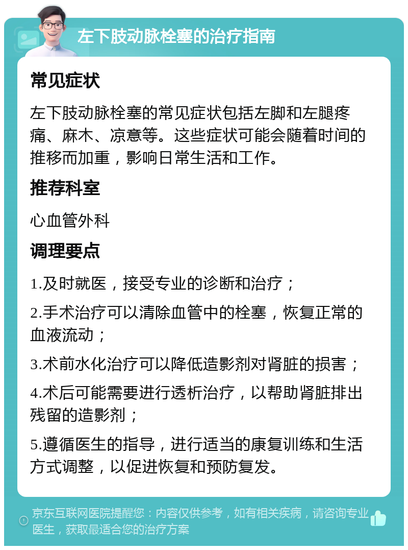 左下肢动脉栓塞的治疗指南 常见症状 左下肢动脉栓塞的常见症状包括左脚和左腿疼痛、麻木、凉意等。这些症状可能会随着时间的推移而加重，影响日常生活和工作。 推荐科室 心血管外科 调理要点 1.及时就医，接受专业的诊断和治疗； 2.手术治疗可以清除血管中的栓塞，恢复正常的血液流动； 3.术前水化治疗可以降低造影剂对肾脏的损害； 4.术后可能需要进行透析治疗，以帮助肾脏排出残留的造影剂； 5.遵循医生的指导，进行适当的康复训练和生活方式调整，以促进恢复和预防复发。