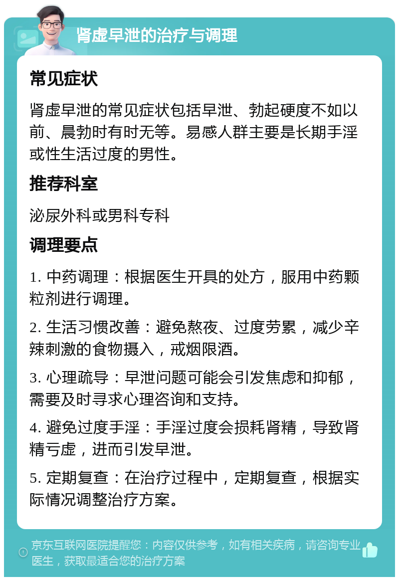 肾虚早泄的治疗与调理 常见症状 肾虚早泄的常见症状包括早泄、勃起硬度不如以前、晨勃时有时无等。易感人群主要是长期手淫或性生活过度的男性。 推荐科室 泌尿外科或男科专科 调理要点 1. 中药调理：根据医生开具的处方，服用中药颗粒剂进行调理。 2. 生活习惯改善：避免熬夜、过度劳累，减少辛辣刺激的食物摄入，戒烟限酒。 3. 心理疏导：早泄问题可能会引发焦虑和抑郁，需要及时寻求心理咨询和支持。 4. 避免过度手淫：手淫过度会损耗肾精，导致肾精亏虚，进而引发早泄。 5. 定期复查：在治疗过程中，定期复查，根据实际情况调整治疗方案。