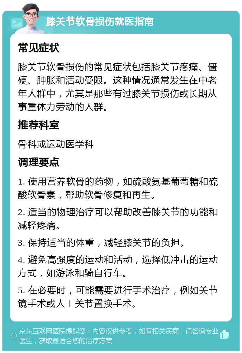 膝关节软骨损伤就医指南 常见症状 膝关节软骨损伤的常见症状包括膝关节疼痛、僵硬、肿胀和活动受限。这种情况通常发生在中老年人群中，尤其是那些有过膝关节损伤或长期从事重体力劳动的人群。 推荐科室 骨科或运动医学科 调理要点 1. 使用营养软骨的药物，如硫酸氨基葡萄糖和硫酸软骨素，帮助软骨修复和再生。 2. 适当的物理治疗可以帮助改善膝关节的功能和减轻疼痛。 3. 保持适当的体重，减轻膝关节的负担。 4. 避免高强度的运动和活动，选择低冲击的运动方式，如游泳和骑自行车。 5. 在必要时，可能需要进行手术治疗，例如关节镜手术或人工关节置换手术。