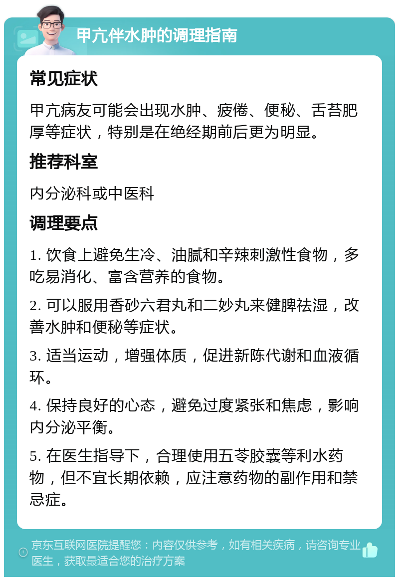 甲亢伴水肿的调理指南 常见症状 甲亢病友可能会出现水肿、疲倦、便秘、舌苔肥厚等症状，特别是在绝经期前后更为明显。 推荐科室 内分泌科或中医科 调理要点 1. 饮食上避免生冷、油腻和辛辣刺激性食物，多吃易消化、富含营养的食物。 2. 可以服用香砂六君丸和二妙丸来健脾祛湿，改善水肿和便秘等症状。 3. 适当运动，增强体质，促进新陈代谢和血液循环。 4. 保持良好的心态，避免过度紧张和焦虑，影响内分泌平衡。 5. 在医生指导下，合理使用五苓胶囊等利水药物，但不宜长期依赖，应注意药物的副作用和禁忌症。