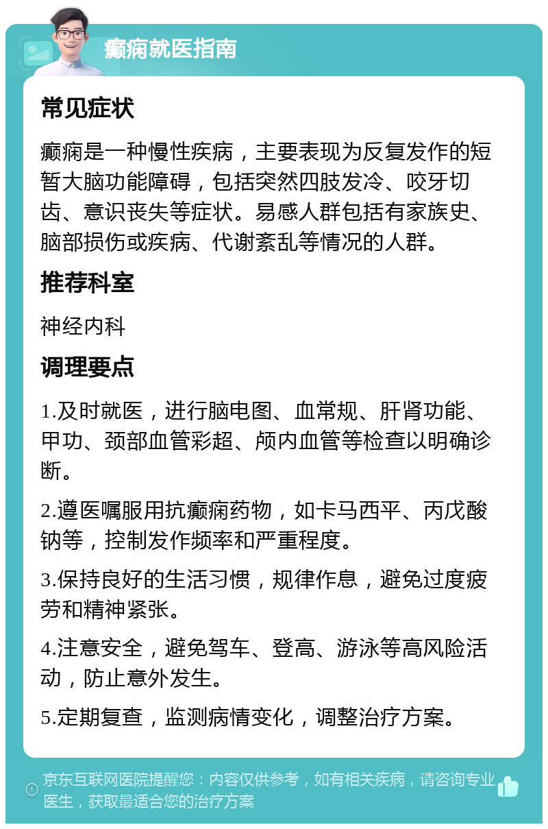 癫痫就医指南 常见症状 癫痫是一种慢性疾病，主要表现为反复发作的短暂大脑功能障碍，包括突然四肢发冷、咬牙切齿、意识丧失等症状。易感人群包括有家族史、脑部损伤或疾病、代谢紊乱等情况的人群。 推荐科室 神经内科 调理要点 1.及时就医，进行脑电图、血常规、肝肾功能、甲功、颈部血管彩超、颅内血管等检查以明确诊断。 2.遵医嘱服用抗癫痫药物，如卡马西平、丙戊酸钠等，控制发作频率和严重程度。 3.保持良好的生活习惯，规律作息，避免过度疲劳和精神紧张。 4.注意安全，避免驾车、登高、游泳等高风险活动，防止意外发生。 5.定期复查，监测病情变化，调整治疗方案。