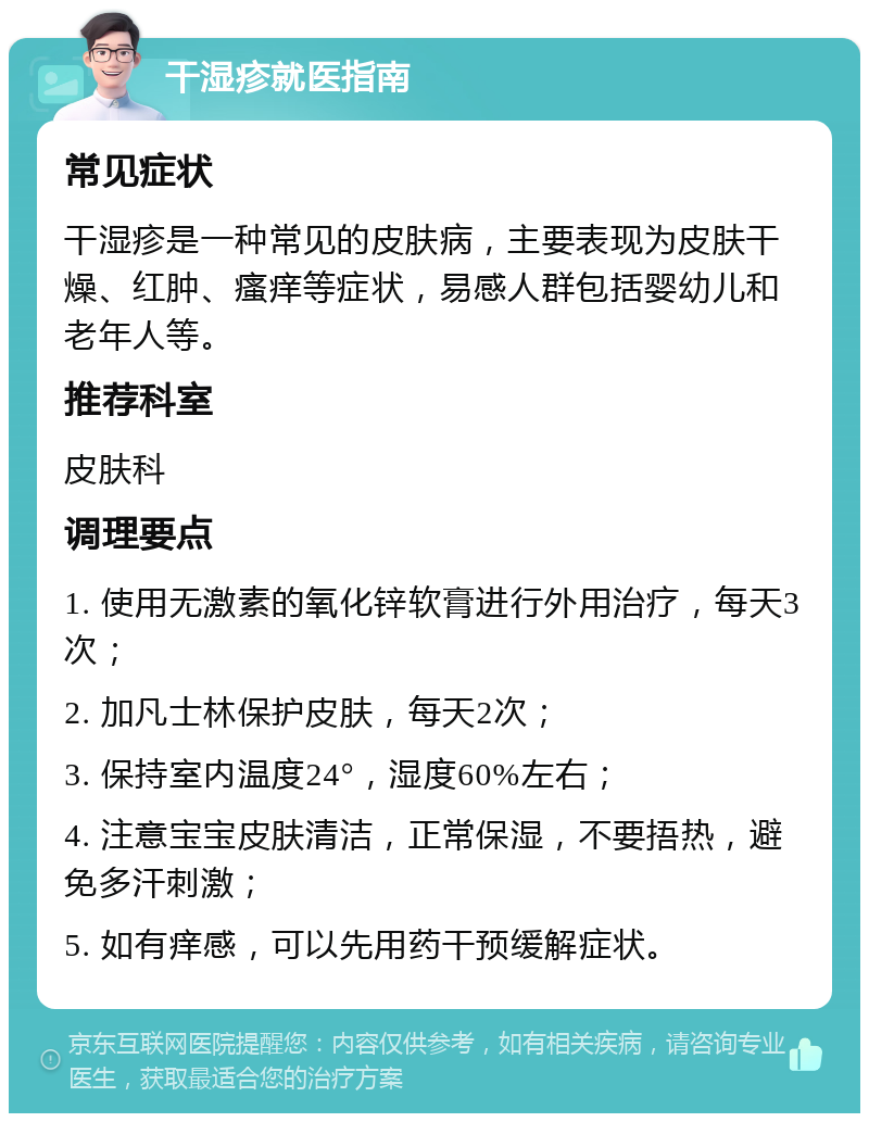 干湿疹就医指南 常见症状 干湿疹是一种常见的皮肤病，主要表现为皮肤干燥、红肿、瘙痒等症状，易感人群包括婴幼儿和老年人等。 推荐科室 皮肤科 调理要点 1. 使用无激素的氧化锌软膏进行外用治疗，每天3次； 2. 加凡士林保护皮肤，每天2次； 3. 保持室内温度24°，湿度60%左右； 4. 注意宝宝皮肤清洁，正常保湿，不要捂热，避免多汗刺激； 5. 如有痒感，可以先用药干预缓解症状。