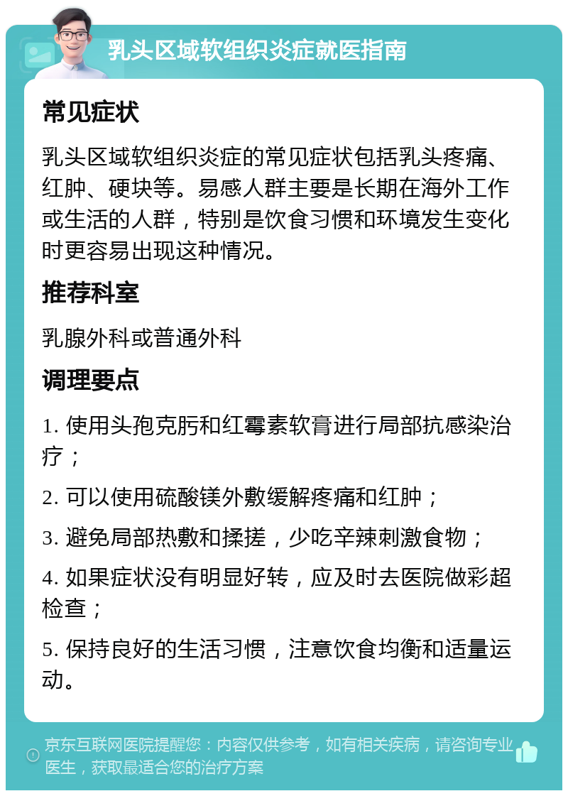 乳头区域软组织炎症就医指南 常见症状 乳头区域软组织炎症的常见症状包括乳头疼痛、红肿、硬块等。易感人群主要是长期在海外工作或生活的人群，特别是饮食习惯和环境发生变化时更容易出现这种情况。 推荐科室 乳腺外科或普通外科 调理要点 1. 使用头孢克肟和红霉素软膏进行局部抗感染治疗； 2. 可以使用硫酸镁外敷缓解疼痛和红肿； 3. 避免局部热敷和揉搓，少吃辛辣刺激食物； 4. 如果症状没有明显好转，应及时去医院做彩超检查； 5. 保持良好的生活习惯，注意饮食均衡和适量运动。