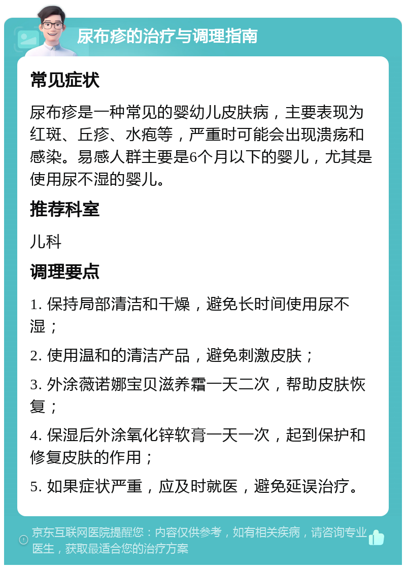 尿布疹的治疗与调理指南 常见症状 尿布疹是一种常见的婴幼儿皮肤病，主要表现为红斑、丘疹、水疱等，严重时可能会出现溃疡和感染。易感人群主要是6个月以下的婴儿，尤其是使用尿不湿的婴儿。 推荐科室 儿科 调理要点 1. 保持局部清洁和干燥，避免长时间使用尿不湿； 2. 使用温和的清洁产品，避免刺激皮肤； 3. 外涂薇诺娜宝贝滋养霜一天二次，帮助皮肤恢复； 4. 保湿后外涂氧化锌软膏一天一次，起到保护和修复皮肤的作用； 5. 如果症状严重，应及时就医，避免延误治疗。