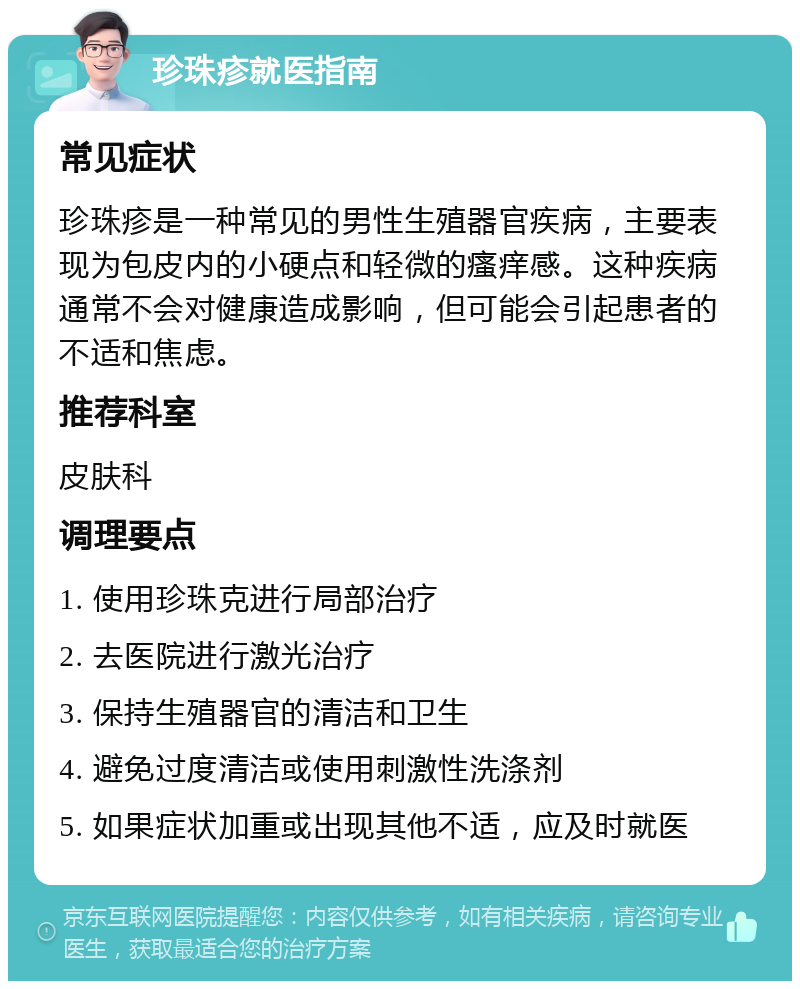 珍珠疹就医指南 常见症状 珍珠疹是一种常见的男性生殖器官疾病，主要表现为包皮内的小硬点和轻微的瘙痒感。这种疾病通常不会对健康造成影响，但可能会引起患者的不适和焦虑。 推荐科室 皮肤科 调理要点 1. 使用珍珠克进行局部治疗 2. 去医院进行激光治疗 3. 保持生殖器官的清洁和卫生 4. 避免过度清洁或使用刺激性洗涤剂 5. 如果症状加重或出现其他不适，应及时就医