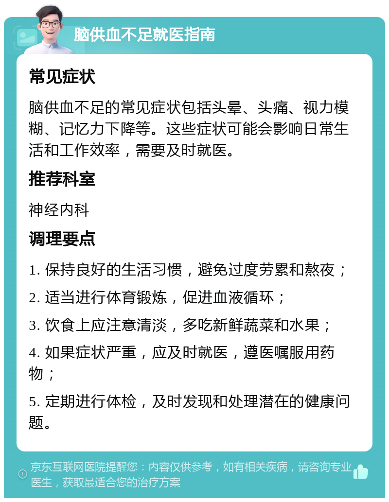 脑供血不足就医指南 常见症状 脑供血不足的常见症状包括头晕、头痛、视力模糊、记忆力下降等。这些症状可能会影响日常生活和工作效率，需要及时就医。 推荐科室 神经内科 调理要点 1. 保持良好的生活习惯，避免过度劳累和熬夜； 2. 适当进行体育锻炼，促进血液循环； 3. 饮食上应注意清淡，多吃新鲜蔬菜和水果； 4. 如果症状严重，应及时就医，遵医嘱服用药物； 5. 定期进行体检，及时发现和处理潜在的健康问题。