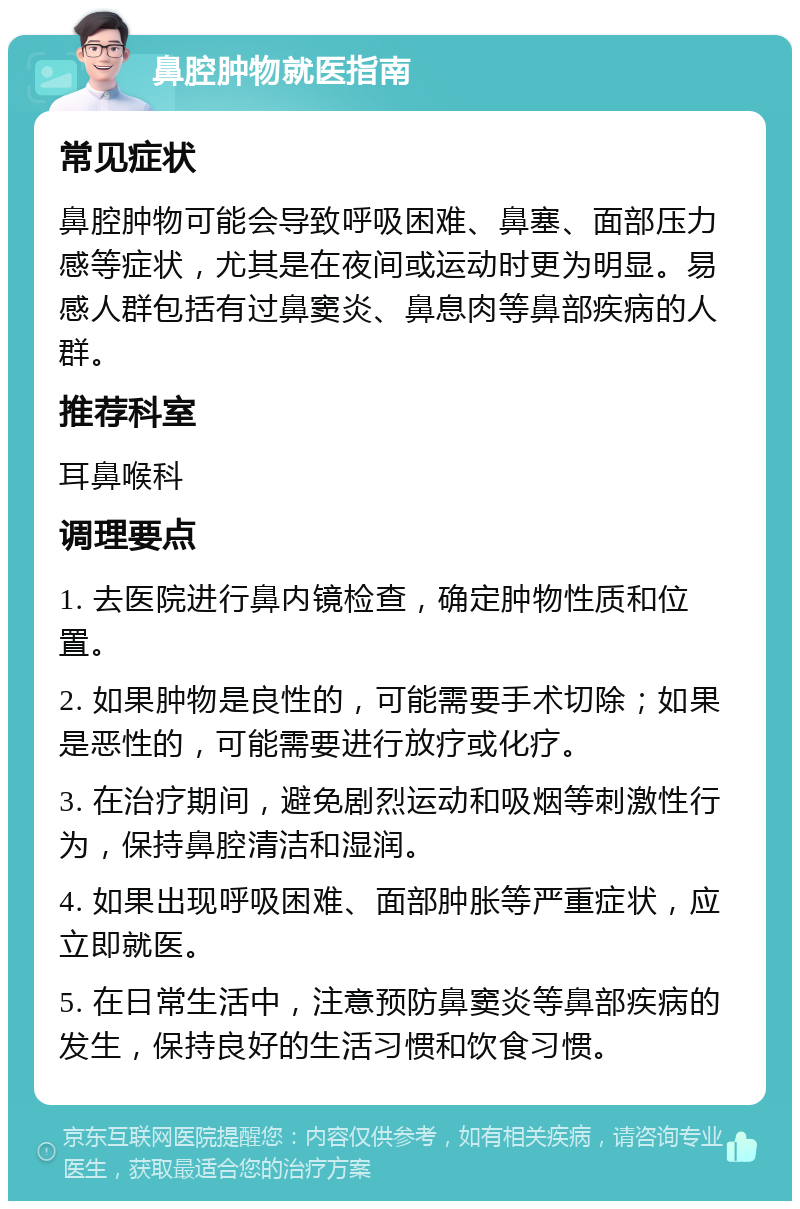 鼻腔肿物就医指南 常见症状 鼻腔肿物可能会导致呼吸困难、鼻塞、面部压力感等症状，尤其是在夜间或运动时更为明显。易感人群包括有过鼻窦炎、鼻息肉等鼻部疾病的人群。 推荐科室 耳鼻喉科 调理要点 1. 去医院进行鼻内镜检查，确定肿物性质和位置。 2. 如果肿物是良性的，可能需要手术切除；如果是恶性的，可能需要进行放疗或化疗。 3. 在治疗期间，避免剧烈运动和吸烟等刺激性行为，保持鼻腔清洁和湿润。 4. 如果出现呼吸困难、面部肿胀等严重症状，应立即就医。 5. 在日常生活中，注意预防鼻窦炎等鼻部疾病的发生，保持良好的生活习惯和饮食习惯。