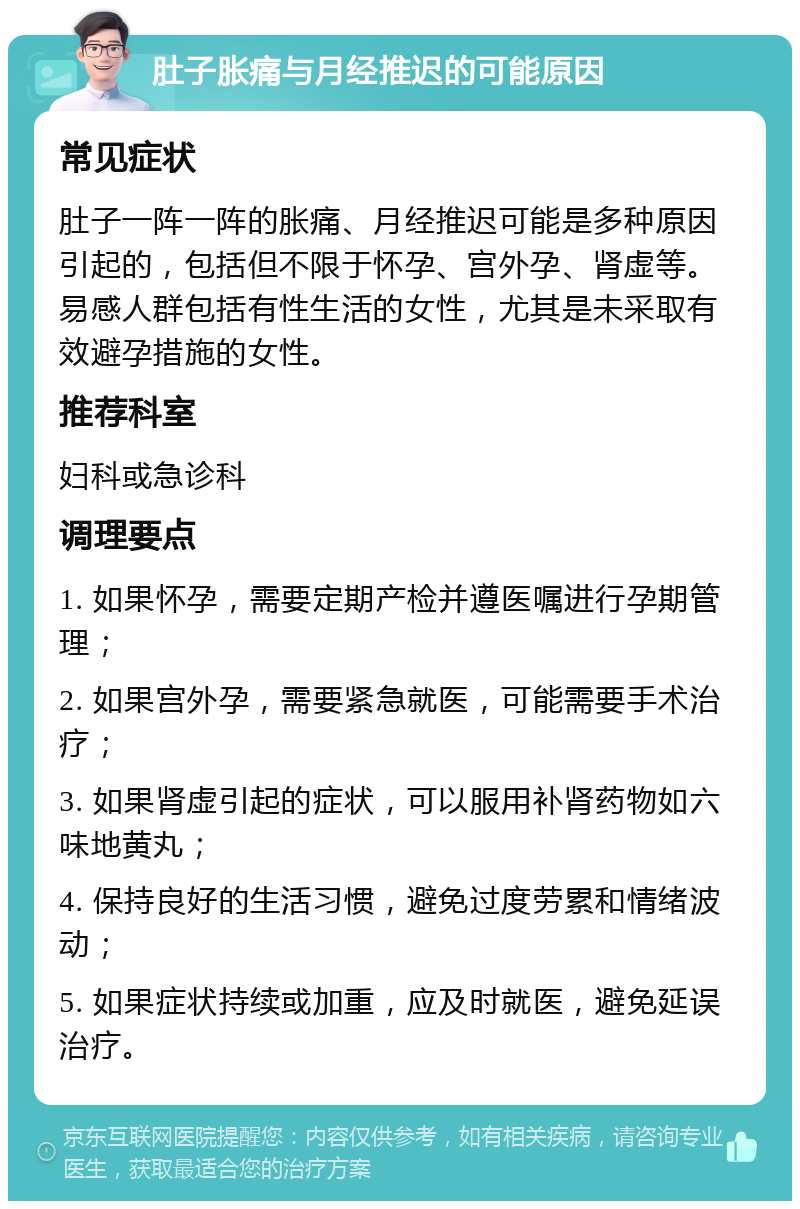 肚子胀痛与月经推迟的可能原因 常见症状 肚子一阵一阵的胀痛、月经推迟可能是多种原因引起的，包括但不限于怀孕、宫外孕、肾虚等。易感人群包括有性生活的女性，尤其是未采取有效避孕措施的女性。 推荐科室 妇科或急诊科 调理要点 1. 如果怀孕，需要定期产检并遵医嘱进行孕期管理； 2. 如果宫外孕，需要紧急就医，可能需要手术治疗； 3. 如果肾虚引起的症状，可以服用补肾药物如六味地黄丸； 4. 保持良好的生活习惯，避免过度劳累和情绪波动； 5. 如果症状持续或加重，应及时就医，避免延误治疗。