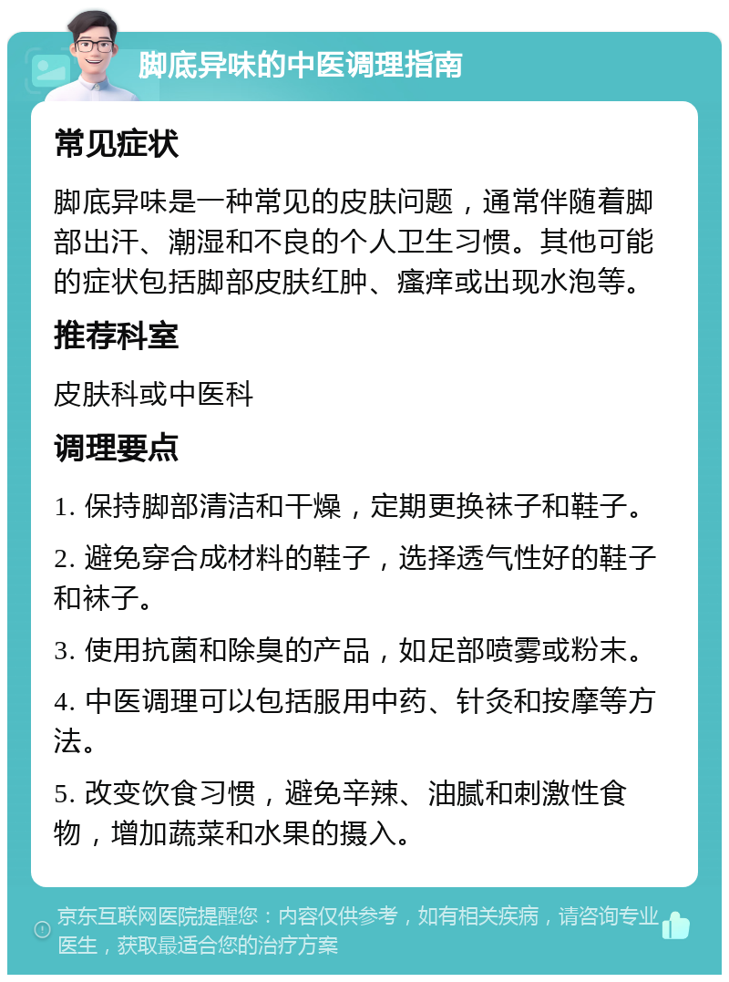 脚底异味的中医调理指南 常见症状 脚底异味是一种常见的皮肤问题，通常伴随着脚部出汗、潮湿和不良的个人卫生习惯。其他可能的症状包括脚部皮肤红肿、瘙痒或出现水泡等。 推荐科室 皮肤科或中医科 调理要点 1. 保持脚部清洁和干燥，定期更换袜子和鞋子。 2. 避免穿合成材料的鞋子，选择透气性好的鞋子和袜子。 3. 使用抗菌和除臭的产品，如足部喷雾或粉末。 4. 中医调理可以包括服用中药、针灸和按摩等方法。 5. 改变饮食习惯，避免辛辣、油腻和刺激性食物，增加蔬菜和水果的摄入。