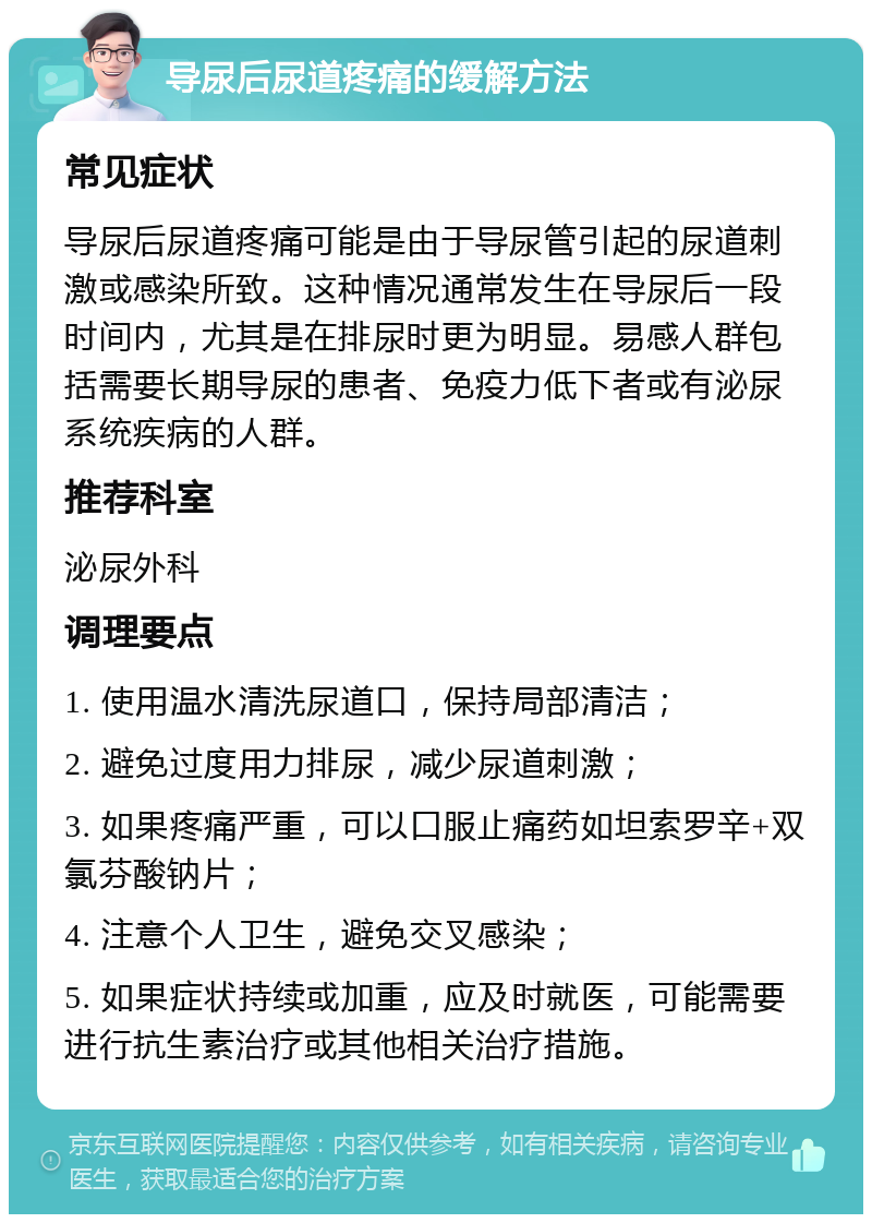 导尿后尿道疼痛的缓解方法 常见症状 导尿后尿道疼痛可能是由于导尿管引起的尿道刺激或感染所致。这种情况通常发生在导尿后一段时间内，尤其是在排尿时更为明显。易感人群包括需要长期导尿的患者、免疫力低下者或有泌尿系统疾病的人群。 推荐科室 泌尿外科 调理要点 1. 使用温水清洗尿道口，保持局部清洁； 2. 避免过度用力排尿，减少尿道刺激； 3. 如果疼痛严重，可以口服止痛药如坦索罗辛+双氯芬酸钠片； 4. 注意个人卫生，避免交叉感染； 5. 如果症状持续或加重，应及时就医，可能需要进行抗生素治疗或其他相关治疗措施。