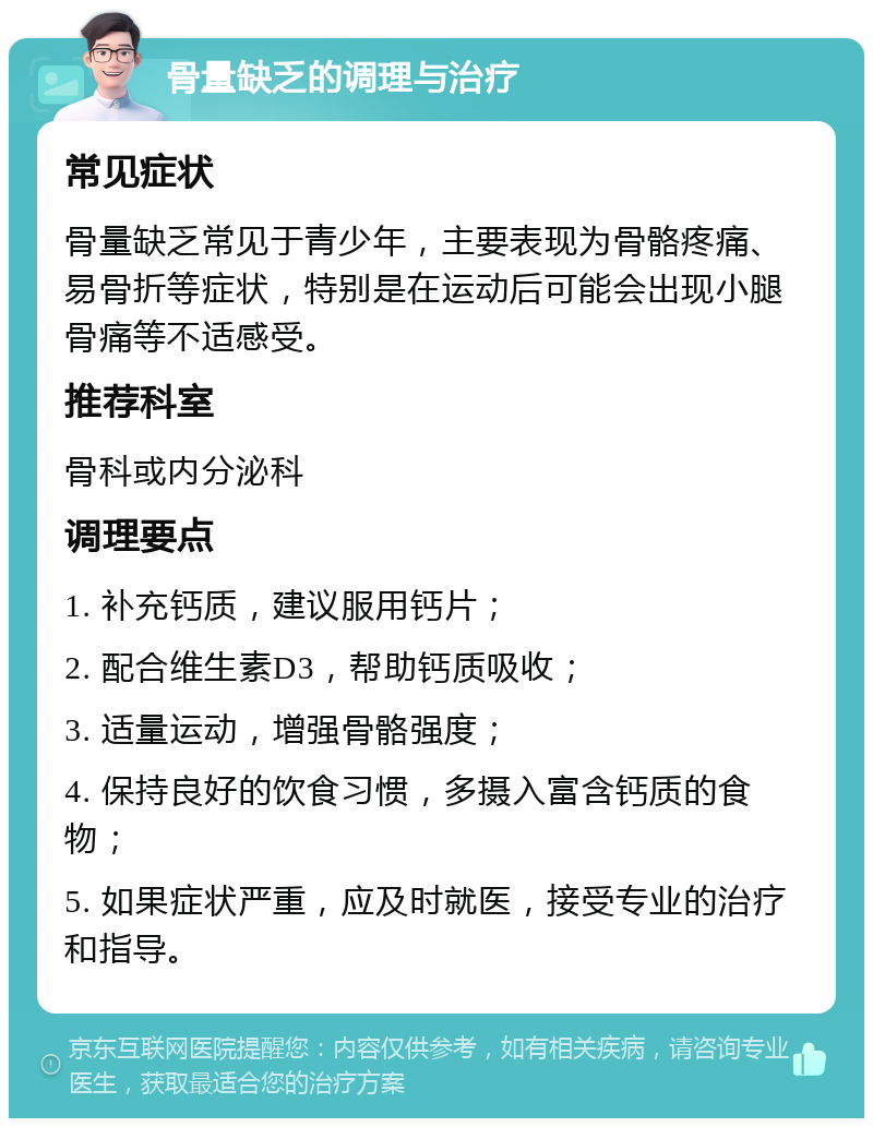 骨量缺乏的调理与治疗 常见症状 骨量缺乏常见于青少年，主要表现为骨骼疼痛、易骨折等症状，特别是在运动后可能会出现小腿骨痛等不适感受。 推荐科室 骨科或内分泌科 调理要点 1. 补充钙质，建议服用钙片； 2. 配合维生素D3，帮助钙质吸收； 3. 适量运动，增强骨骼强度； 4. 保持良好的饮食习惯，多摄入富含钙质的食物； 5. 如果症状严重，应及时就医，接受专业的治疗和指导。