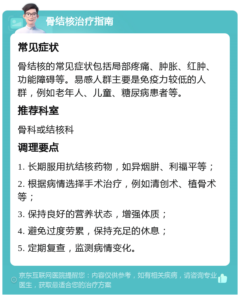 骨结核治疗指南 常见症状 骨结核的常见症状包括局部疼痛、肿胀、红肿、功能障碍等。易感人群主要是免疫力较低的人群，例如老年人、儿童、糖尿病患者等。 推荐科室 骨科或结核科 调理要点 1. 长期服用抗结核药物，如异烟肼、利福平等； 2. 根据病情选择手术治疗，例如清创术、植骨术等； 3. 保持良好的营养状态，增强体质； 4. 避免过度劳累，保持充足的休息； 5. 定期复查，监测病情变化。