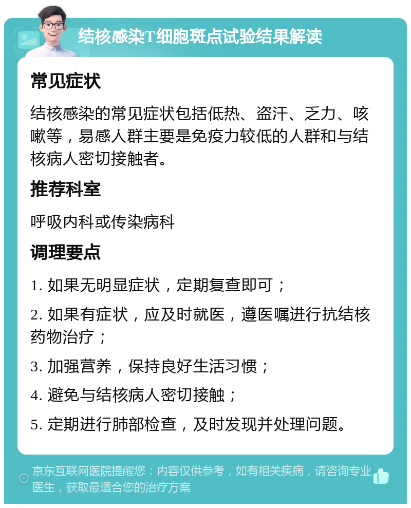 结核感染T细胞斑点试验结果解读 常见症状 结核感染的常见症状包括低热、盗汗、乏力、咳嗽等，易感人群主要是免疫力较低的人群和与结核病人密切接触者。 推荐科室 呼吸内科或传染病科 调理要点 1. 如果无明显症状，定期复查即可； 2. 如果有症状，应及时就医，遵医嘱进行抗结核药物治疗； 3. 加强营养，保持良好生活习惯； 4. 避免与结核病人密切接触； 5. 定期进行肺部检查，及时发现并处理问题。