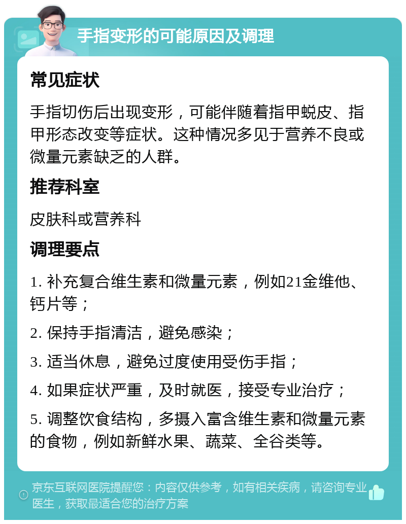 手指变形的可能原因及调理 常见症状 手指切伤后出现变形，可能伴随着指甲蜕皮、指甲形态改变等症状。这种情况多见于营养不良或微量元素缺乏的人群。 推荐科室 皮肤科或营养科 调理要点 1. 补充复合维生素和微量元素，例如21金维他、钙片等； 2. 保持手指清洁，避免感染； 3. 适当休息，避免过度使用受伤手指； 4. 如果症状严重，及时就医，接受专业治疗； 5. 调整饮食结构，多摄入富含维生素和微量元素的食物，例如新鲜水果、蔬菜、全谷类等。